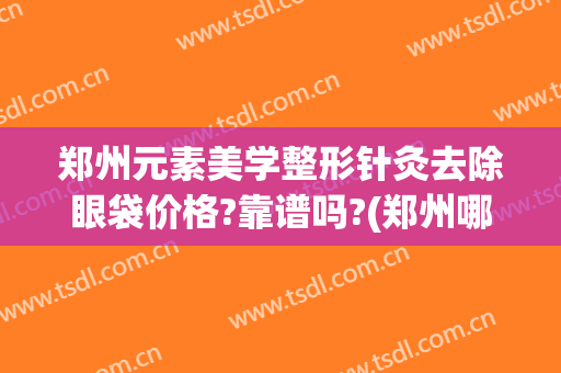 郑州元素美学整形针灸去除眼袋价格?靠谱吗?(郑州哪个医院祛眼袋好)