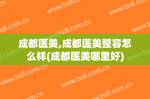 成都医美,成都医美整容怎么样(成都医美哪里好)