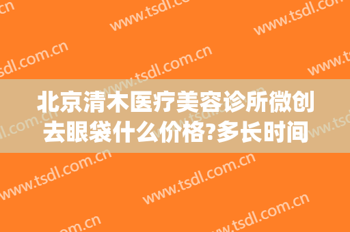 北京清木医疗美容诊所微创去眼袋什么价格?多长时间恢复?(北京无痕祛眼袋手术多少钱)