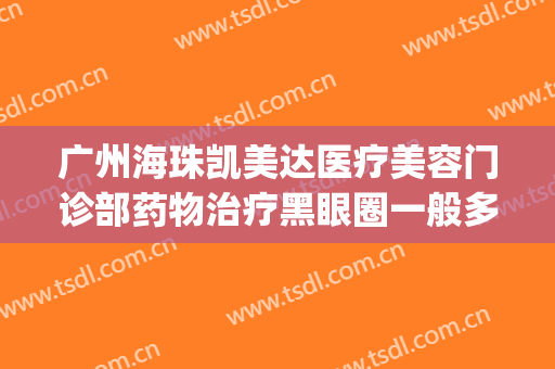 广州海珠凯美达医疗美容门诊部药物治疗黑眼圈一般多少钱?贵不贵?(广州海珠区凯美达医疗美容)
