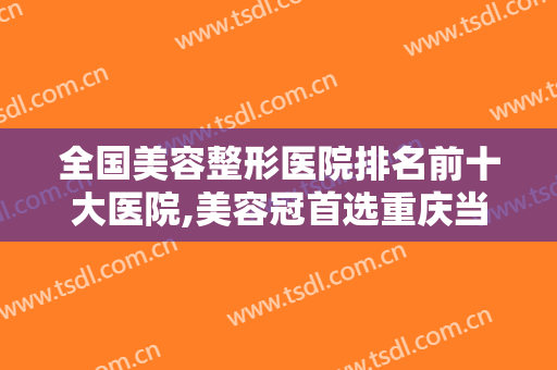 全国美容整形医院排名前十大医院,美容冠首选重庆当代整形明星美容冠