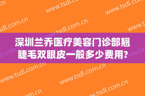 深圳兰乔医疗美容门诊部翘睫毛双眼皮一般多少费用?好不好?(兰乔整形医院是正规的吗)