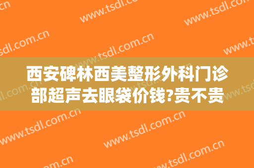 西安碑林西美整形外科门诊部超声去眼袋价钱?贵不贵?(西安西京医院做眼袋怎样)