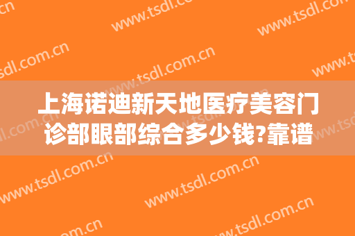 上海诺迪新天地医疗美容门诊部眼部综合多少钱?靠谱吗?(上海诺迪新天地医疗美容电话门诊部)
