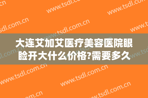 大连艾加艾医疗美容医院眼睑开大什么价格?需要多久恢复?(大连艾加艾医疗整形美容医院)