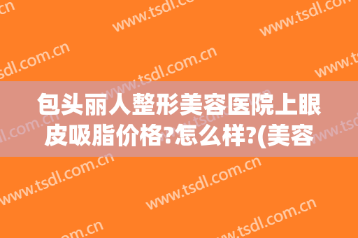包头丽人整形美容医院上眼皮吸脂价格?怎么样?(美容院双眼皮多少钱)