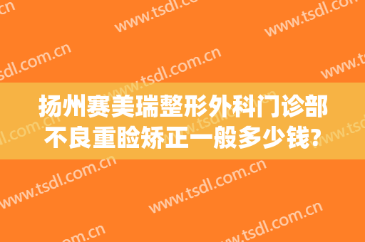 扬州赛美瑞整形外科门诊部不良重睑矫正一般多少钱?效果怎么样?(上海赛美瑞医疗整形医院)