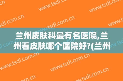 兰州皮肤科最有名医院,兰州看皮肤哪个医院好?(兰州哪家医院皮肤科看的好)
