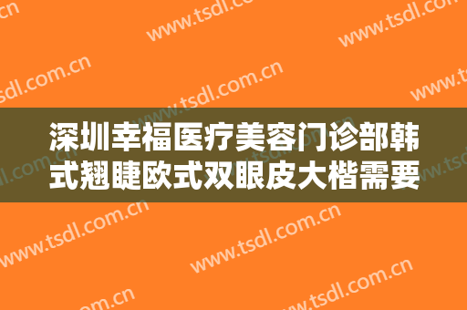 深圳幸福医疗美容门诊部韩式翘睫欧式双眼皮大楷需要多少钱?有哪些优势?