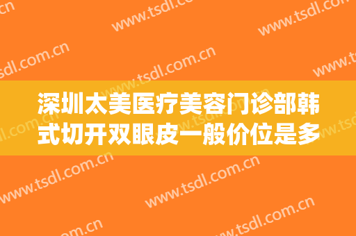 深圳太美医疗美容门诊部韩式切开双眼皮一般价位是多少?贵不贵?(韩式切开双眼皮价格)