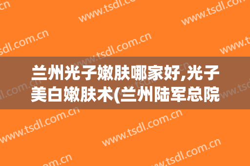 兰州光子嫩肤哪家好,光子美白嫩肤术(兰州陆军总院光子嫩肤多少钱)