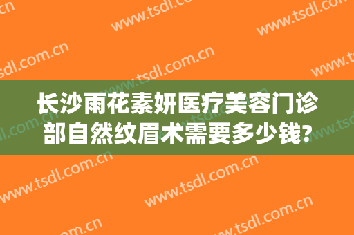 长沙雨花素妍医疗美容门诊部自然纹眉术需要多少钱?好不好?(长沙市禾丽医疗美容有限公司雨花区门诊部)