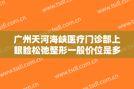 广州天河海峡医疗门诊部上眼睑松弛整形一般价位是多少?效果怎么样?