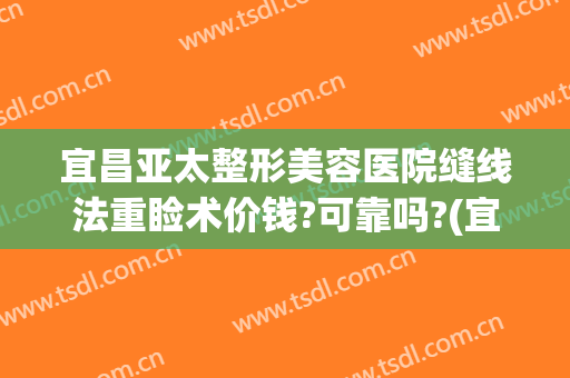 宜昌亚太整形美容医院缝线法重睑术价钱?可靠吗?(宜昌亚太整形医院医生)