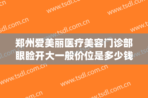 郑州爱美丽医疗美容门诊部眼睑开大一般价位是多少钱?贵不贵?(郑州爱美汇医疗美容医院)