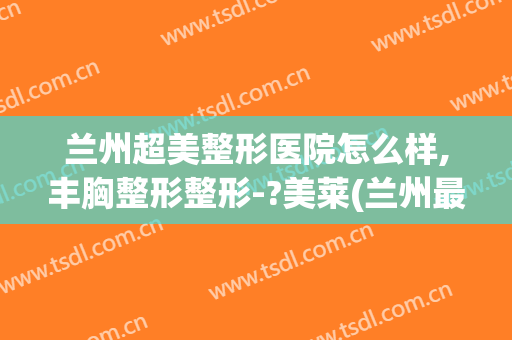 兰州超美整形医院怎么样,丰胸整形整形-?美莱(兰州最好的美容整形医院)