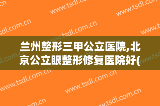 兰州整形三甲公立医院,北京公立眼整形修复医院好(兰州最好的美容整形医院)