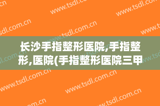 长沙手指整形医院,手指整形,医院(手指整形医院三甲医院)