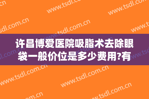 许昌博爱医院吸脂术去除眼袋一般价位是多少费用?有哪些优势?(吸脂去眼袋手术费一般是多少)