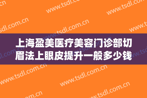 上海盈美医疗美容门诊部切眉法上眼皮提升一般多少钱?怎么样?(上海双眼皮整形诊所)
