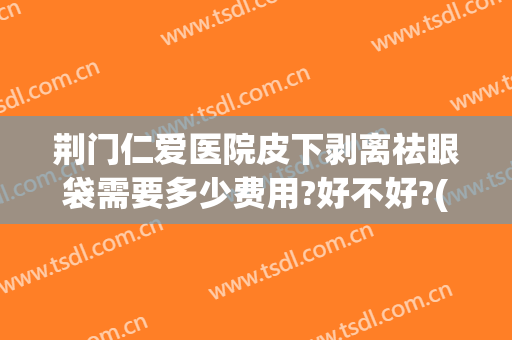 荆门仁爱医院皮下剥离祛眼袋需要多少费用?好不好?(荆州去除眼袋需要多少钱)
