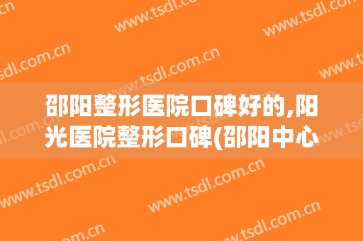邵阳整形医院口碑好的,阳光医院整形口碑(邵阳中心医院整形科怎样)