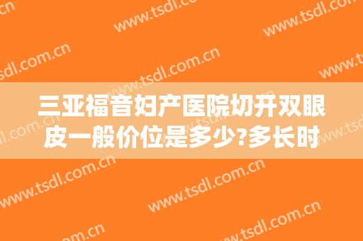 三亚福音妇产医院切开双眼皮一般价位是多少?多长时间恢复?(三亚埋线双眼皮能维持几年)