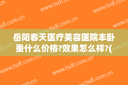 岳阳春天医疗美容医院丰卧蚕什么价格?效果怎么样?(岳阳春天医疗美容医院电话)