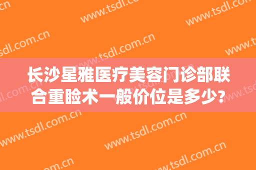 长沙星雅医疗美容门诊部联合重睑术一般价位是多少?需要多久恢复?(长沙星雅医疗整形美容医院)