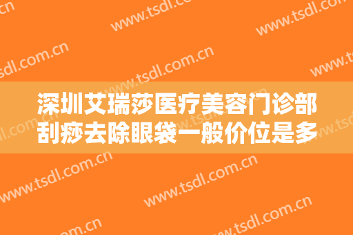 深圳艾瑞莎医疗美容门诊部刮痧去除眼袋一般价位是多少钱?需要多久恢复?
