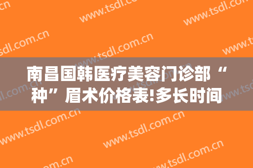 南昌国韩医疗美容门诊部“种”眉术价格表!多长时间恢复?(美容院切眉是什么价格)