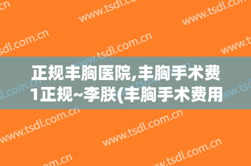 正规丰胸医院,丰胸手术费1正规~李朕(丰胸手术费用)