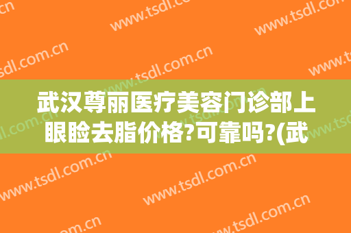 武汉尊丽医疗美容门诊部上眼睑去脂价格?可靠吗?(武汉眼皮抽脂)