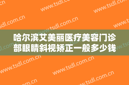 哈尔滨艾美丽医疗美容门诊部眼睛斜视矫正一般多少钱?多长时间恢复?