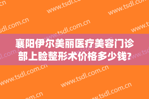 襄阳伊尔美丽医疗美容门诊部上睑整形术价格多少钱?有哪些优势?(襄阳艾伊尔医疗美容好吗)