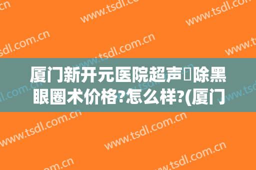 厦门新开元医院超声袪除黑眼圈术价格?怎么样?(厦门新开元医院眼科医院)