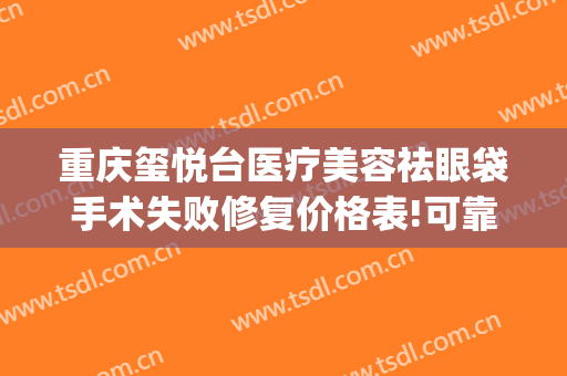 重庆玺悦台医疗美容祛眼袋手术失败修复价格表!可靠吗?(重庆玺悦台整形美容医院)
