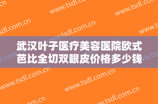 武汉叶子医疗美容医院欧式芭比全切双眼皮价格多少钱?多长时间恢复?