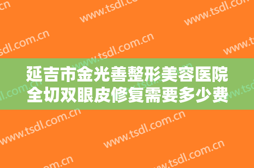 延吉市金光善整形美容医院全切双眼皮修复需要多少费用?有哪些优势?
