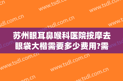 苏州眼耳鼻喉科医院按摩去眼袋大楷需要多少费用?需要多久恢复?(苏州三甲医院去眼袋)