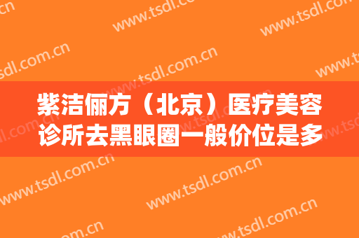 紫洁俪方（北京）医疗美容诊所去黑眼圈一般价位是多少?效果怎么样?(紫洁医疗美容整形医院)