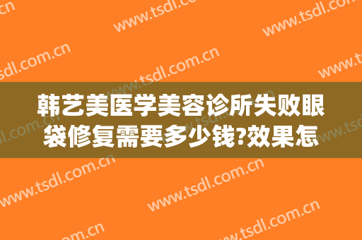 韩艺美医学美容诊所失败眼袋修复需要多少钱?效果怎么样?(亚韩美容医院做眼袋要多少钱?)