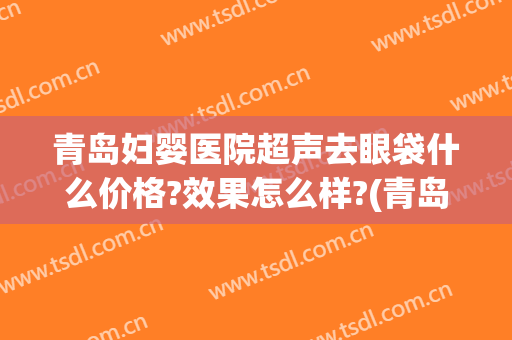 青岛妇婴医院超声去眼袋什么价格?效果怎么样?(青岛做眼袋哪家医院最好)