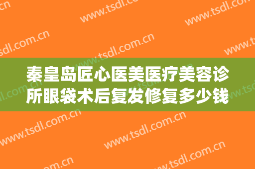 秦皇岛匠心医美医疗美容诊所眼袋术后复发修复多少钱?有哪些优势?(秦皇岛做眼袋多少钱)