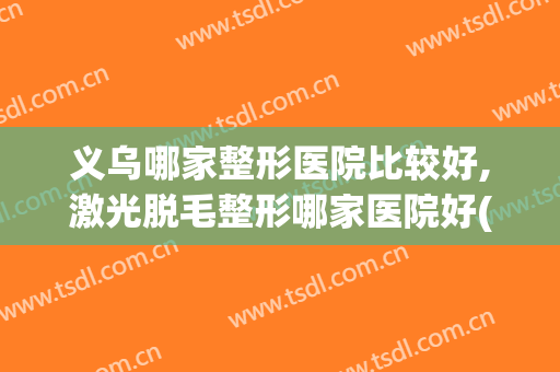 义乌哪家整形医院比较好,激光脱毛整形哪家医院好(义乌正规整形医院排名)