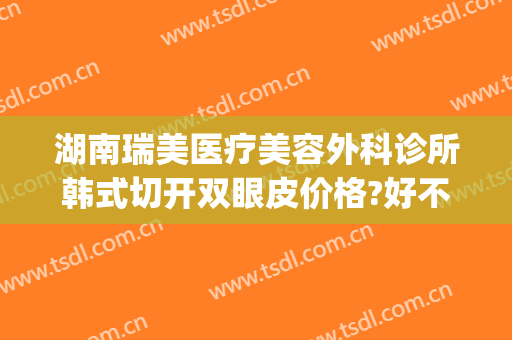 湖南瑞美医疗美容外科诊所韩式切开双眼皮价格?好不好?(瑞德医疗整形医院割双眼皮)