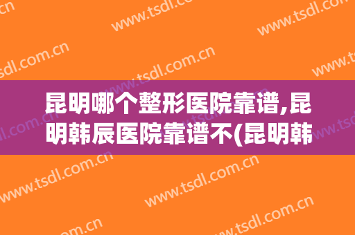 昆明哪个整形医院靠谱,昆明韩辰医院靠谱不(昆明韩辰整形是私人医院吗)