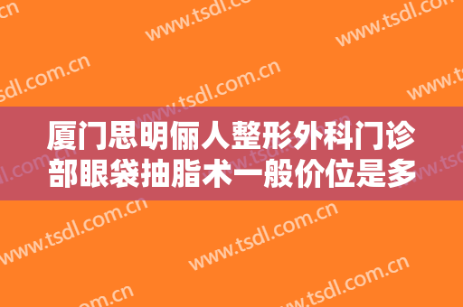 厦门思明俪人整形外科门诊部眼袋抽脂术一般价位是多少费用?怎么样?