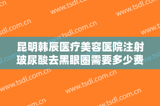 昆明韩辰医疗美容医院注射玻尿酸去黑眼圈需要多少费用?效果怎么样?