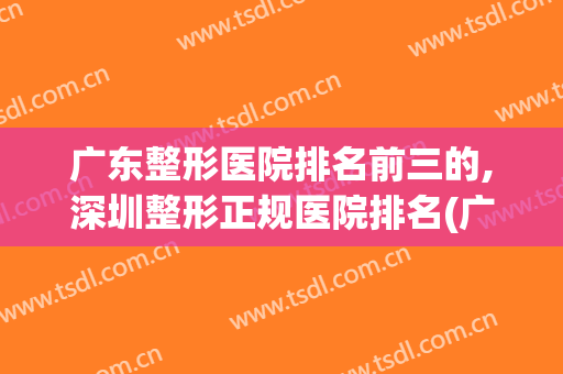 广东整形医院排名前三的,深圳整形正规医院排名(广东整形最好的医院)